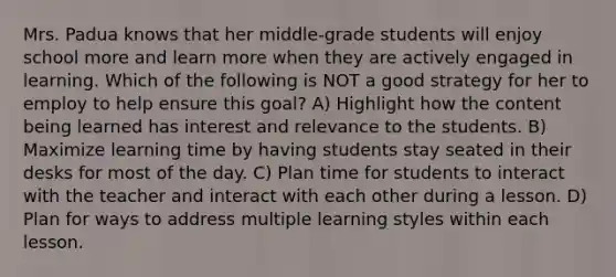 Mrs. Padua knows that her middle-grade students will enjoy school more and learn more when they are actively engaged in learning. Which of the following is NOT a good strategy for her to employ to help ensure this goal? A) Highlight how the content being learned has interest and relevance to the students. B) Maximize learning time by having students stay seated in their desks for most of the day. C) Plan time for students to interact with the teacher and interact with each other during a lesson. D) Plan for ways to address multiple learning styles within each lesson.