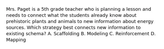 Mrs. Paget is a 5th grade teacher who is planning a lesson and needs to connect what the students already know about prehistoric plants and animals to new information about energy sources. Which strategy best connects new information to existing schema? A. Scaffolding B. Modeling C. Reinforcement D. Mapping