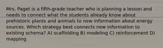 Mrs. Paget is a fifth-grade teacher who is planning a lesson and needs to connect what the students already know about prehistoric plants and animals to new information about energy sources. Which strategy best connects new information to existing schema? A) scaffolding B) modeling C) reinforcement D) mapping