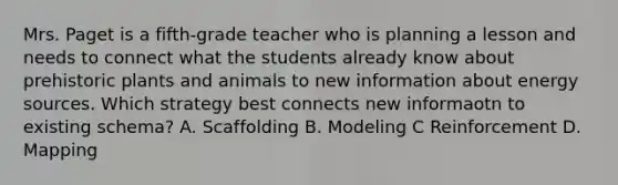 Mrs. Paget is a fifth-grade teacher who is planning a lesson and needs to connect what the students already know about prehistoric plants and animals to new information about energy sources. Which strategy best connects new informaotn to existing schema? A. Scaffolding B. Modeling C Reinforcement D. Mapping