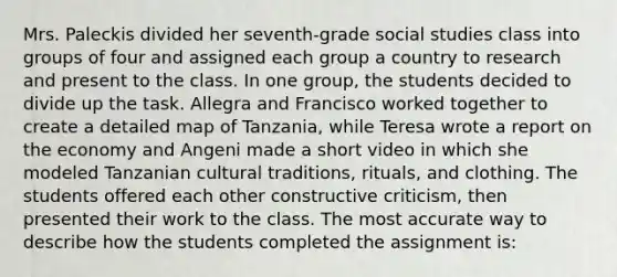 Mrs. Paleckis divided her​ seventh-grade social studies class into groups of four and assigned each group a country to research and present to the class. In one​ group, the students decided to divide up the task. Allegra and Francisco worked together to create a detailed map of​ Tanzania, while Teresa wrote a report on the economy and Angeni made a short video in which she modeled Tanzanian cultural​ traditions, rituals, and clothing. The students offered each other constructive​ criticism, then presented their work to the class. The most accurate way to describe how the students completed the assignment​ is: