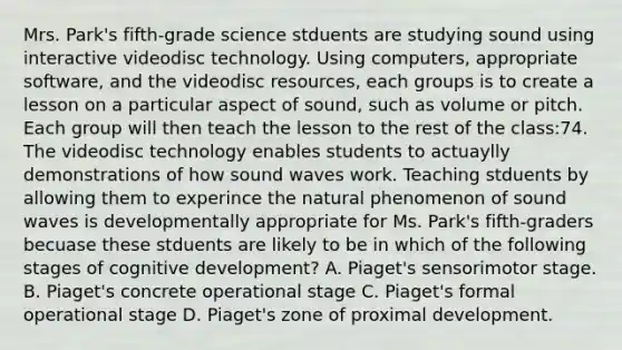 Mrs. Park's fifth-grade science stduents are studying sound using interactive videodisc technology. Using computers, appropriate software, and the videodisc resources, each groups is to create a lesson on a particular aspect of sound, such as volume or pitch. Each group will then teach the lesson to the rest of the class:74. The videodisc technology enables students to actuaylly demonstrations of how sound waves work. Teaching stduents by allowing them to experince the natural phenomenon of sound waves is developmentally appropriate for Ms. Park's fifth-graders becuase these stduents are likely to be in which of the following stages of cognitive development? A. Piaget's sensorimotor stage. B. Piaget's concrete operational stage C. Piaget's formal operational stage D. Piaget's zone of proximal development.