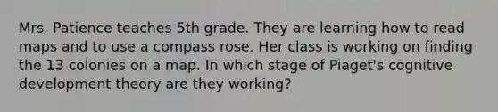 Mrs. Patience teaches 5th grade. They are learning how to read maps and to use a compass rose. Her class is working on finding the 13 colonies on a map. In which stage of Piaget's cognitive development theory are they working?