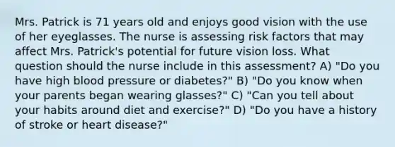 Mrs. Patrick is 71 years old and enjoys good vision with the use of her eyeglasses. The nurse is assessing risk factors that may affect Mrs. Patrick's potential for future vision loss. What question should the nurse include in this assessment? A) "Do you have high blood pressure or diabetes?" B) "Do you know when your parents began wearing glasses?" C) "Can you tell about your habits around diet and exercise?" D) "Do you have a history of stroke or heart disease?"