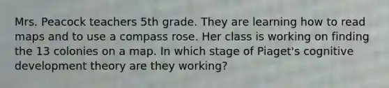 Mrs. Peacock teachers 5th grade. They are learning how to read maps and to use a compass rose. Her class is working on finding the 13 colonies on a map. In which stage of Piaget's cognitive development theory are they working?