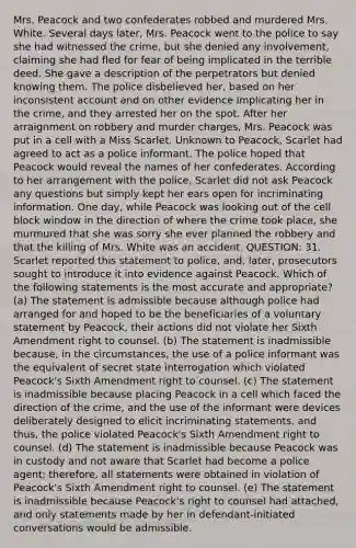 Mrs. Peacock and two confederates robbed and murdered Mrs. White. Several days later, Mrs. Peacock went to the police to say she had witnessed the crime, but she denied any involvement, claiming she had fled for fear of being implicated in the terrible deed. She gave a description of the perpetrators but denied knowing them. The police disbelieved her, based on her inconsistent account and on other evidence implicating her in the crime, and they arrested her on the spot. After her arraignment on robbery and murder charges, Mrs. Peacock was put in a cell with a Miss Scarlet. Unknown to Peacock, Scarlet had agreed to act as a police informant. The police hoped that Peacock would reveal the names of her confederates. According to her arrangement with the police, Scarlet did not ask Peacock any questions but simply kept her ears open for incriminating information. One day, while Peacock was looking out of the cell block window in the direction of where the crime took place, she murmured that she was sorry she ever planned the robbery and that the killing of Mrs. White was an accident. QUESTION: 31. Scarlet reported this statement to police, and, later, prosecutors sought to introduce it into evidence against Peacock. Which of the following statements is the most accurate and appropriate? (a) The statement is admissible because although police had arranged for and hoped to be the beneficiaries of a voluntary statement by Peacock, their actions did not violate her Sixth Amendment right to counsel. (b) The statement is inadmissible because, in the circumstances, the use of a police informant was the equivalent of secret state interrogation which violated Peacock's Sixth Amendment right to counsel. (c) The statement is inadmissible because placing Peacock in a cell which faced the direction of the crime, and the use of the informant were devices deliberately designed to elicit incriminating statements, and thus, the police violated Peacock's Sixth Amendment right to counsel. (d) The statement is inadmissible because Peacock was in custody and not aware that Scarlet had become a police agent; therefore, all statements were obtained in violation of Peacock's Sixth Amendment right to counsel. (e) The statement is inadmissible because Peacock's right to counsel had attached, and only statements made by her in defendant-initiated conversations would be admissible.