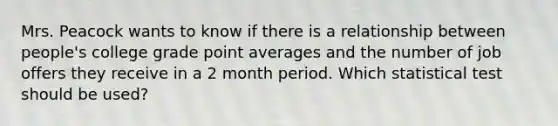 Mrs. Peacock wants to know if there is a relationship between people's college grade point averages and the number of job offers they receive in a 2 month period. Which statistical test should be used?