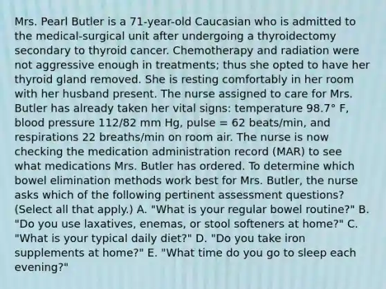 Mrs. Pearl Butler is a 71-year-old Caucasian who is admitted to the medical-surgical unit after undergoing a thyroidectomy secondary to thyroid cancer. Chemotherapy and radiation were not aggressive enough in treatments; thus she opted to have her thyroid gland removed. She is resting comfortably in her room with her husband present. The nurse assigned to care for Mrs. Butler has already taken her vital signs: temperature 98.7° F, blood pressure 112/82 mm Hg, pulse = 62 beats/min, and respirations 22 breaths/min on room air. The nurse is now checking the medication administration record (MAR) to see what medications Mrs. Butler has ordered. To determine which bowel elimination methods work best for Mrs. Butler, the nurse asks which of the following pertinent assessment questions? (Select all that apply.) A. "What is your regular bowel routine?" B. "Do you use laxatives, enemas, or stool softeners at home?" C. "What is your typical daily diet?" D. "Do you take iron supplements at home?" E. "What time do you go to sleep each evening?"