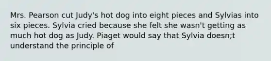 Mrs. Pearson cut Judy's hot dog into eight pieces and Sylvias into six pieces. Sylvia cried because she felt she wasn't getting as much hot dog as Judy. Piaget would say that Sylvia doesn;t understand the principle of