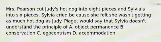 Mrs. Pearson cut Judy's hot dog into eight pieces and Sylvia's into six pieces. Sylvia cried be cause she felt she wasn't getting as much hot dog as Judy. Piaget would say that Sylvia doesn't understand the principle of A. object permanence B. conservation C. egocentrism D. accommodation