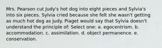 Mrs. Pearson cut Judy's hot dog into eight pieces and Sylvia's into six pieces. Sylvia cried because she felt she wasn't getting as much hot dog as Judy. Piaget would say that Sylvia doesn't understand the principle of: Select one: a. egocentrism. b. accommodation. c. assimilation. d. object permanence. e. conservation.