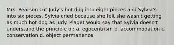 Mrs. Pearson cut Judy's hot dog into eight pieces and Sylvia's into six pieces. Sylvia cried because she felt she wasn't getting as much hot dog as Judy. Piaget would say that Sylvia doesn't understand the principle of: a. egocentrism b. accommodation c. conservation d. object permanence