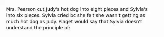 Mrs. Pearson cut Judy's hot dog into eight pieces and Sylvia's into six pieces. Sylvia cried bc she felt she wasn't getting as much hot dog as Judy. Piaget would say that Sylvia doesn't understand the principle of: