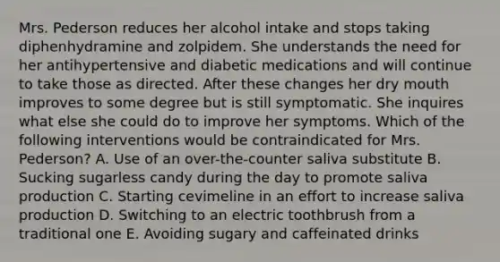 Mrs. Pederson reduces her alcohol intake and stops taking diphenhydramine and zolpidem. She understands the need for her antihypertensive and diabetic medications and will continue to take those as directed. After these changes her dry mouth improves to some degree but is still symptomatic. She inquires what else she could do to improve her symptoms. Which of the following interventions would be contraindicated for Mrs. Pederson? A. Use of an over-the-counter saliva substitute B. Sucking sugarless candy during the day to promote saliva production C. Starting cevimeline in an effort to increase saliva production D. Switching to an electric toothbrush from a traditional one E. Avoiding sugary and caffeinated drinks