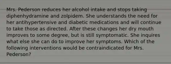 Mrs. Pederson reduces her alcohol intake and stops taking diphenhydramine and zolpidem. She understands the need for her antihypertensive and diabetic medications and will continue to take those as directed. After these changes her dry mouth improves to some degree, but is still symptomatic. She inquires what else she can do to improve her symptoms. Which of the following interventions would be contraindicated for Mrs. Pederson?