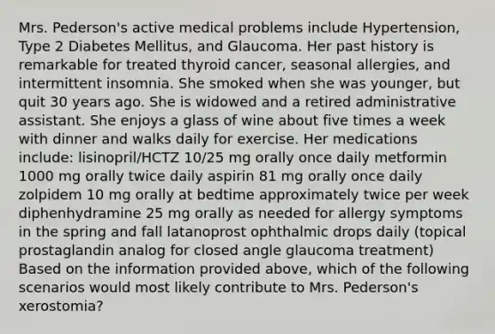 Mrs. Pederson's active medical problems include Hypertension, Type 2 Diabetes Mellitus, and Glaucoma. Her past history is remarkable for treated thyroid cancer, seasonal allergies, and intermittent insomnia. She smoked when she was younger, but quit 30 years ago. She is widowed and a retired administrative assistant. She enjoys a glass of wine about five times a week with dinner and walks daily for exercise. Her medications include: lisinopril/HCTZ 10/25 mg orally once daily metformin 1000 mg orally twice daily aspirin 81 mg orally once daily zolpidem 10 mg orally at bedtime approximately twice per week diphenhydramine 25 mg orally as needed for allergy symptoms in the spring and fall latanoprost ophthalmic drops daily (topical prostaglandin analog for closed angle glaucoma treatment) Based on the information provided above, which of the following scenarios would most likely contribute to Mrs. Pederson's xerostomia?