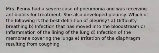 Mrs. Penny had a severe case of pneumonia and was receiving antibiotics for treatment. She also developed pleurisy. Which of the following is the best definition of pleurisy? a) Difficulty breathing b) Infection that has moved into the bloodstream c) Inflammation of the lining of the lung d) Infection of the membrane covering the lungs e) Irritation of the diaphragm resulting from coughing