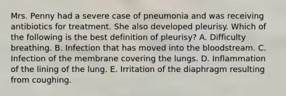 Mrs. Penny had a severe case of pneumonia and was receiving antibiotics for treatment. She also developed pleurisy. Which of the following is the best definition of pleurisy? A. Difficulty breathing. B. Infection that has moved into the bloodstream. C. Infection of the membrane covering the lungs. D. Inflammation of the lining of the lung. E. Irritation of the diaphragm resulting from coughing.