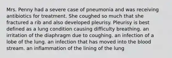 Mrs. Penny had a severe case of pneumonia and was receiving antibiotics for treatment. She coughed so much that she fractured a rib and also developed pleurisy. Pleurisy is best defined as a lung condition causing difficulty breathing. an irritation of the diaphragm due to coughing. an infection of a lobe of the lung. an infection that has moved into <a href='https://www.questionai.com/knowledge/k7oXMfj7lk-the-blood' class='anchor-knowledge'>the blood</a> stream. an inflammation of the lining of the lung