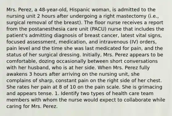 Mrs. Perez, a 48-year-old, Hispanic woman, is admitted to the nursing unit 2 hours after undergoing a right mastectomy (i.e., surgical removal of the breast). The floor nurse receives a report from the postanesthesia care unit (PACU) nurse that includes the patient's admitting diagnosis of breast cancer, latest vital signs, focused assessment, medication, and intravenous (IV) orders, pain level and the time she was last medicated for pain, and the status of her surgical dressing. Initially, Mrs. Perez appears to be comfortable, dozing occasionally between short conversations with her husband, who is at her side. When Mrs. Perez fully awakens 3 hours after arriving on the nursing unit, she complains of sharp, constant pain on the right side of her chest. She rates her pain at 8 of 10 on the pain scale. She is grimacing and appears tense. 1. Identify two types of health care team members with whom the nurse would expect to collaborate while caring for Mrs. Perez.