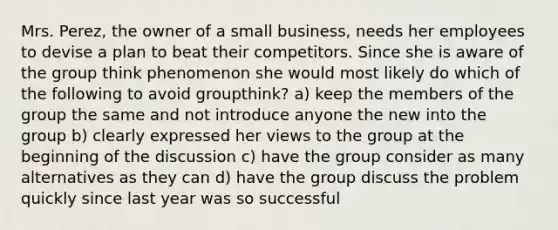 Mrs. Perez, the owner of a small business, needs her employees to devise a plan to beat their competitors. Since she is aware of the group think phenomenon she would most likely do which of the following to avoid groupthink? a) keep the members of the group the same and not introduce anyone the new into the group b) clearly expressed her views to the group at the beginning of the discussion c) have the group consider as many alternatives as they can d) have the group discuss the problem quickly since last year was so successful