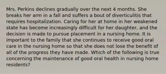 Mrs. Perkins declines gradually over the next 4 months. She breaks her arm in a fall and suffers a bout of diverticulitis that requires hospitalization. Caring for her at home in her weakened state has become increasingly difficult for her daughter, and the decision is made to pursue placement in a nursing home. It is important to the family that she continues to receive good oral care in the nursing home so that she does not lose the benefit of all of the progress they have made. Which of the following is true concerning the maintenance of good oral health in nursing home residents?