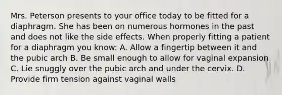 Mrs. Peterson presents to your office today to be fitted for a diaphragm. She has been on numerous hormones in the past and does not like the side effects. When properly fitting a patient for a diaphragm you know: A. Allow a fingertip between it and the pubic arch B. Be small enough to allow for vaginal expansion C. Lie snuggly over the pubic arch and under the cervix. D. Provide firm tension against vaginal walls