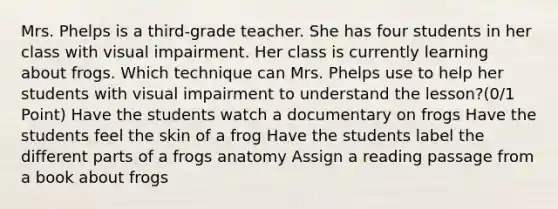 Mrs. Phelps is a third-grade teacher. She has four students in her class with visual impairment. Her class is currently learning about frogs. Which technique can Mrs. Phelps use to help her students with visual impairment to understand the lesson?(0/1 Point) Have the students watch a documentary on frogs Have the students feel the skin of a frog Have the students label the different parts of a frogs anatomy Assign a reading passage from a book about frogs