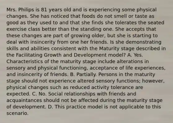 Mrs. Philips is 81 years old and is experiencing some physical changes. She has noticed that foods do not smell or taste as good as they used to and that she finds she tolerates the seated exercise class better than the standing one. She accepts that these changes are part of growing older, but she is starting to deal with insincerity from one her friends. Is she demonstrating skills and abilities consistent with the Maturity stage described in the Facilitating Growth and Development model? A. Yes. Characteristics of the maturity stage include alterations in sensory and physical functioning, acceptance of life experiences, and insincerity of friends. B. Partially. Persons in the maturity stage should not experience altered sensory functions; however, physical changes such as reduced activity tolerance are expected. C. No. Social relationships with friends and acquaintances should not be affected during the maturity stage of development. D. This practice model is not applicable to this scenario.