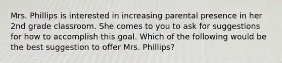 Mrs. Phillips is interested in increasing parental presence in her 2nd grade classroom. She comes to you to ask for suggestions for how to accomplish this goal. Which of the following would be the best suggestion to offer Mrs. Phillips?