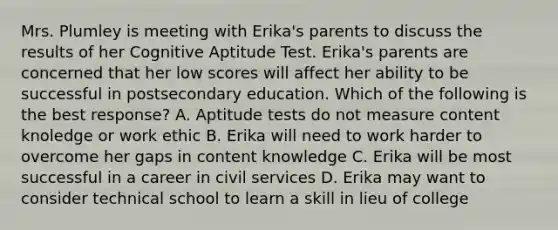 Mrs. Plumley is meeting with Erika's parents to discuss the results of her Cognitive Aptitude Test. Erika's parents are concerned that her low scores will affect her ability to be successful in postsecondary education. Which of the following is the best response? A. Aptitude tests do not measure content knoledge or work ethic B. Erika will need to work harder to overcome her gaps in content knowledge C. Erika will be most successful in a career in civil services D. Erika may want to consider technical school to learn a skill in lieu of college