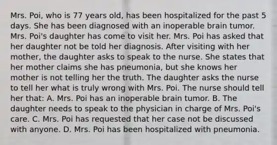 Mrs. Poi, who is 77 years old, has been hospitalized for the past 5 days. She has been diagnosed with an inoperable brain tumor. Mrs. Poi's daughter has come to visit her. Mrs. Poi has asked that her daughter not be told her diagnosis. After visiting with her mother, the daughter asks to speak to the nurse. She states that her mother claims she has pneumonia, but she knows her mother is not telling her the truth. The daughter asks the nurse to tell her what is truly wrong with Mrs. Poi. The nurse should tell her that: A. Mrs. Poi has an inoperable brain tumor. B. The daughter needs to speak to the physician in charge of Mrs. Poi's care. C. Mrs. Poi has requested that her case not be discussed with anyone. D. Mrs. Poi has been hospitalized with pneumonia.