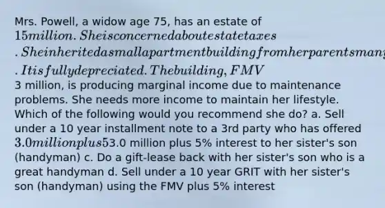 Mrs. Powell, a widow age 75, has an estate of 15 million. She is concerned about estate taxes. She inherited a small apartment building from her parents many years ago. It is fully depreciated. The building, FMV3 million, is producing marginal income due to maintenance problems. She needs more income to maintain her lifestyle. Which of the following would you recommend she do? a. Sell under a 10 year installment note to a 3rd party who has offered 3.0 million plus 5% interest. b. Sell under a 10 year SCIN using a value of3.0 million plus 5% interest to her sister's son (handyman) c. Do a gift-lease back with her sister's son who is a great handyman d. Sell under a 10 year GRIT with her sister's son (handyman) using the FMV plus 5% interest