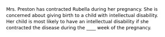 Mrs. Preston has contracted Rubella during her pregnancy. She is concerned about giving birth to a child with intellectual disability. Her child is most likely to have an intellectual disability if she contracted the disease during the ____ week of the pregnancy.