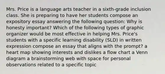 Mrs. Price is a language arts teacher in a sixth-grade inclusion class. She is preparing to have her students compose an expository essay answering the following question: Why is honesty important? Which of the following types of graphic organizer would be most effective in helping Mrs. Price's students with a specific learning disability (SLD) in written expression compose an essay that aligns with the prompt? a heart map showing interests and dislikes a flow chart a Venn diagram a brainstorming web with space for personal observations related to a specific topic