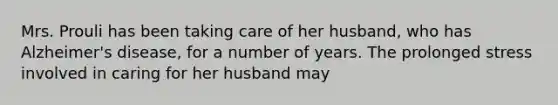 Mrs. Prouli has been taking care of her husband, who has Alzheimer's disease, for a number of years. The prolonged stress involved in caring for her husband may