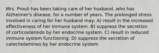 Mrs. Prouli has been taking care of her husband, who has Alzheimer's disease, for a number of years. The prolonged stress involved in caring for her husband may: A) result in the increased effectiveness of her immune system. B) suppress the secretion of corticosteroids by her endocrine system. C) result in reduced immune system functioning. D) suppress the secretion of catecholamines by her endocrine system