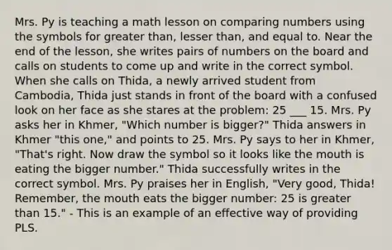 Mrs. Py is teaching a math lesson on comparing numbers using the symbols for greater than, lesser than, and equal to. Near the end of the lesson, she writes pairs of numbers on the board and calls on students to come up and write in the correct symbol. When she calls on Thida, a newly arrived student from Cambodia, Thida just stands in front of the board with a confused look on her face as she stares at the problem: 25 ___ 15. Mrs. Py asks her in Khmer, "Which number is bigger?" Thida answers in Khmer "this one," and points to 25. Mrs. Py says to her in Khmer, "That's right. Now draw the symbol so it looks like the mouth is eating the bigger number." Thida successfully writes in the correct symbol. Mrs. Py praises her in English, "Very good, Thida! Remember, the mouth eats the bigger number: 25 is greater than 15." - This is an example of an effective way of providing PLS.