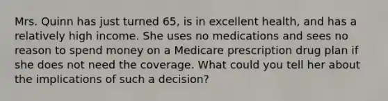 Mrs. Quinn has just turned 65, is in excellent health, and has a relatively high income. She uses no medications and sees no reason to spend money on a Medicare prescription drug plan if she does not need the coverage. What could you tell her about the implications of such a decision?