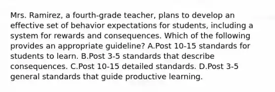 Mrs. Ramirez, a fourth-grade teacher, plans to develop an effective set of behavior expectations for students, including a system for rewards and consequences. Which of the following provides an appropriate guideline? A.Post 10-15 standards for students to learn. B.Post 3-5 standards that describe consequences. C.Post 10-15 detailed standards. D.Post 3-5 general standards that guide productive learning.