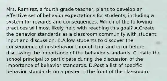 Mrs. Ramirez, a fourth-grade teacher, plans to develop an effective set of behavior expectations for students, including a system for rewards and consequences. Which of the following practices will most likely help with reaching this goal? A.Create the behavior standards as a classroom community with student input and discussion. B.Allow students to discover the consequence of misbehavior through trial and error before discussing the importance of the behavior standards. C.Invite the school principal to participate during the discussion of the importance of behavior standards. D.Post a list of specific behavior standards on a poster in the front of the classroom.