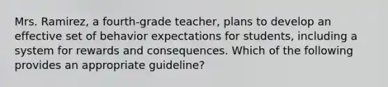 Mrs. Ramirez, a fourth-grade teacher, plans to develop an effective set of behavior expectations for students, including a system for rewards and consequences. Which of the following provides an appropriate guideline?