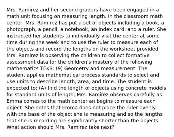 Mrs. Ramirez and her second graders have been engaged in a math unit focusing on measuring length. In the classroom math center, Mrs. Ramirez has put a set of objects including a book, a photograph, a pencil, a notebook, an index card, and a ruler. She instructed her students to individually visit the center at some time during the week and to use the ruler to measure each of the objects and record the lengths on the worksheet provided. Mrs. Ramirez is observing the children to collect formative assessment data for the children's mastery of the following mathematics TEKS: (9) Geometry and measurement. The student applies mathematical process standards to select and use units to describe length, area, and time. The student is expected to: (A) find the length of objects using concrete models for standard units of length; Mrs. Ramirez observes carefully as Emma comes to the math center an begins to measure each object. She notes that Emma does not place the ruler evenly with the base of the object she is measuring and so the lengths that she is recording are significantly shorter than the objects. What action should Mrs. Ramirez take next?