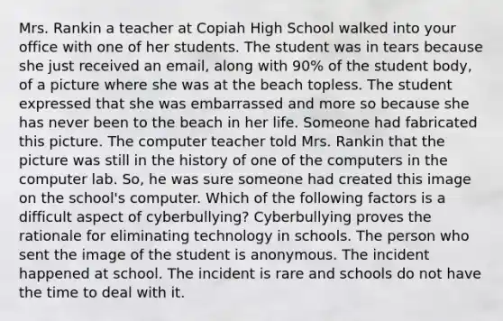 Mrs. Rankin a teacher at Copiah High School walked into your office with one of her students. The student was in tears because she just received an email, along with 90% of the student body, of a picture where she was at the beach topless. The student expressed that she was embarrassed and more so because she has never been to the beach in her life. Someone had fabricated this picture. The computer teacher told Mrs. Rankin that the picture was still in the history of one of the computers in the computer lab. So, he was sure someone had created this image on the school's computer. Which of the following factors is a difficult aspect of cyberbullying? Cyberbullying proves the rationale for eliminating technology in schools. The person who sent the image of the student is anonymous. The incident happened at school. The incident is rare and schools do not have the time to deal with it.