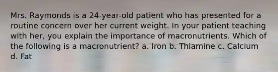 Mrs. Raymonds is a 24-year-old patient who has presented for a routine concern over her current weight. In your patient teaching with her, you explain the importance of macronutrients. Which of the following is a macronutrient? a. Iron b. Thiamine c. Calcium d. Fat