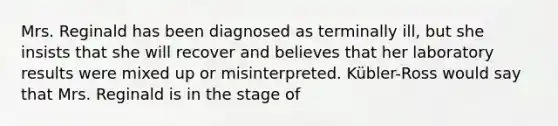 Mrs. Reginald has been diagnosed as terminally ill, but she insists that she will recover and believes that her laboratory results were mixed up or misinterpreted. Kübler-Ross would say that Mrs. Reginald is in the stage of