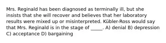 Mrs. Reginald has been diagnosed as terminally ill, but she insists that she will recover and believes that her laboratory results were mixed up or misinterpreted. Kübler-Ross would say that Mrs. Reginald is in the stage of _____. A) denial B) depression C) acceptance D) bargaining