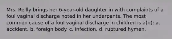 Mrs. Reilly brings her 6-year-old daughter in with complaints of a foul vaginal discharge noted in her underpants. The most common cause of a foul vaginal discharge in children is a(n): a. accident. b. foreign body. c. infection. d. ruptured hymen.