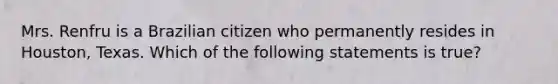 Mrs. Renfru is a Brazilian citizen who permanently resides in Houston, Texas. Which of the following statements is true?