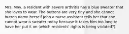 Mrs. May, a resident with severe arthritis has a blue sweater that she loves to wear. The buttons are very tiny and she cannot button damn herself John a nurse assistant tells her that she cannot wear a sweater today because it takes him too long to have her put it on (which residents' rights is being violated?)